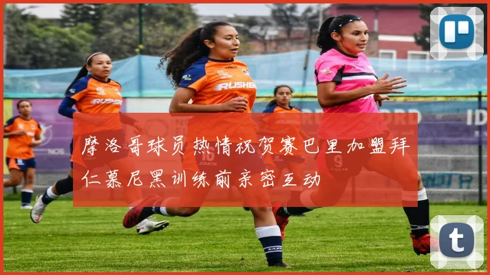 摩洛哥球员热情祝贺赛巴里加盟拜仁慕尼黑训练前亲密互动
